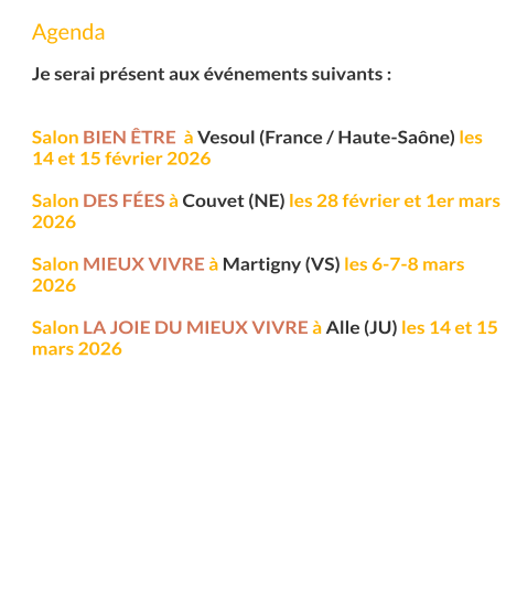 Agenda  Je serai présent aux événements suivants :   Salon bien Être  à Vesoul (France / Haute-Saône) les 14 et 15 février 2026  Salon des fées à Couvet (NE) les 28 février et 1er mars 2026  Salon mieux vivre à Martigny (VS) les 6-7-8 mars 2026  Salon la joie du mieux vivre à Alle (JU) les 14 et 15 mars 2026