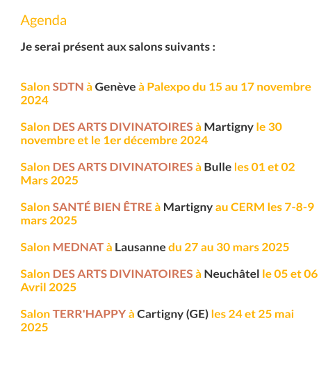 Agenda  Je serai présent aux salons suivants :   Salon SDTN à Genève à Palexpo du 15 au 17 novembre 2024  Salon des arts divinatoires à Martigny le 30 novembre et le 1er décembre 2024  Salon des arts divinatoires à Bulle les 01 et 02 Mars 2025  Salon santé bien Être à Martigny au CERM les 7-8-9 mars 2025  Salon MEDNAT à Lausanne du 27 au 30 mars 2025  Salon des arts divinatoires à Neuchâtel le 05 et 06 Avril 2025  Salon Terr'Happy à Cartigny (GE) les 24 et 25 mai 2025